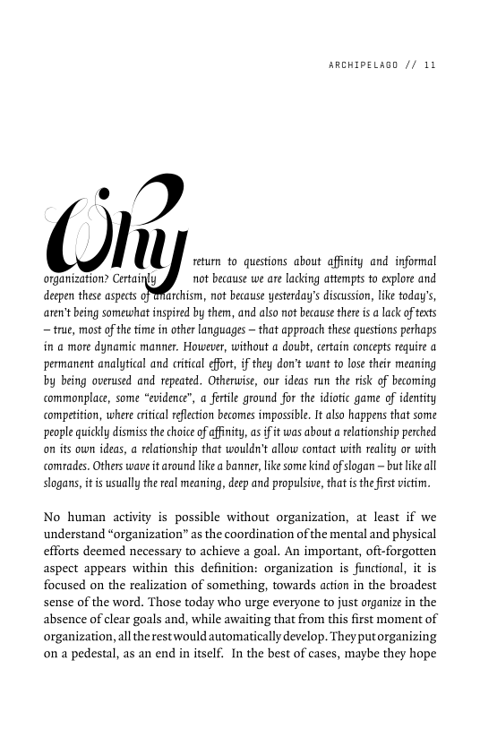 ARCHIPELAGO // 11

e
Ol l return to questions about affinity and informal

organization? Certainly gf not because we are lacking attempts to explore and
deepen these aspects PMarchism, not because yesterday's discussion, like today's,
aren't being somewhat inspired by them, and also not because there is a lack of texts
— true, most of the time in other languages — that approach these questions perhaps
in a more dynamic manner. However, without a doubt, certain concepts require a
permanent analytical and critical effort, if they don’t want to lose their meaning
by being overused and repeated, Otherwise, our ideas run the risk of becoming
commonplace, some “evidence”, a fertile ground for the idiotic game of identity
competition, where critical reflection becomes impossible, It also happens that some
people quickly dismiss the choice of affinity, as if it was about a relationship perched
on its own ideas, a relationship that wouldn't allow contact with reality or with
comrades. Others wave it around like a banner, like some kind of slogan ~ but like all
slogans, it is usually the real meaning, deep and propulsive, that is the first victim.

No human activity is possible without organization, at least if we
understand “organization” as the coordination of the mental and physical
efforts deemed necessary to achieve a goal. An important, oft-forgotten
aspect appears within this definition: organization is functional, it is
focused on the realization of something, towards action in the broadest
sense of the word. Those today who urge everyone to just organize in the
absence of clear goals and, while awaiting that from this first moment of
organization, all the rest would automatically develop. They putorganizing
on a pedestal, as an end in itself. In the best of cases, maybe they hope
